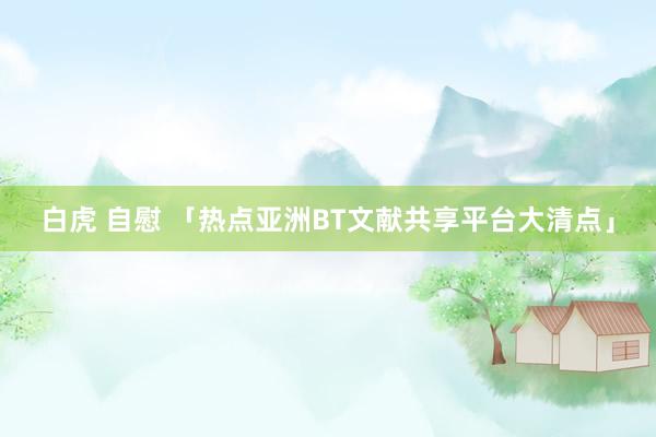 白虎 自慰 「热点亚洲BT文献共享平台大清点」