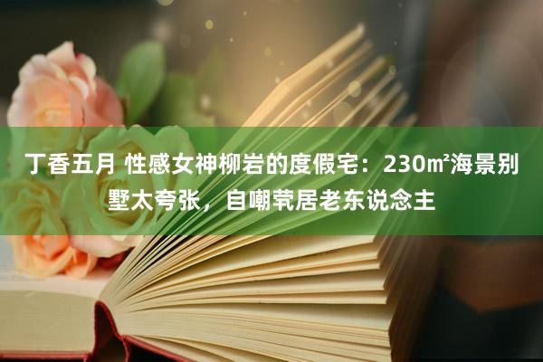 丁香五月 性感女神柳岩的度假宅：230㎡海景别墅太夸张，自嘲茕居老东说念主