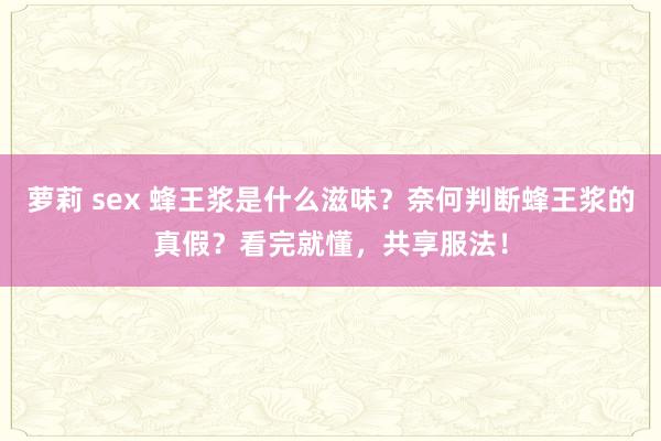 萝莉 sex 蜂王浆是什么滋味？奈何判断蜂王浆的真假？看完就懂，共享服法！