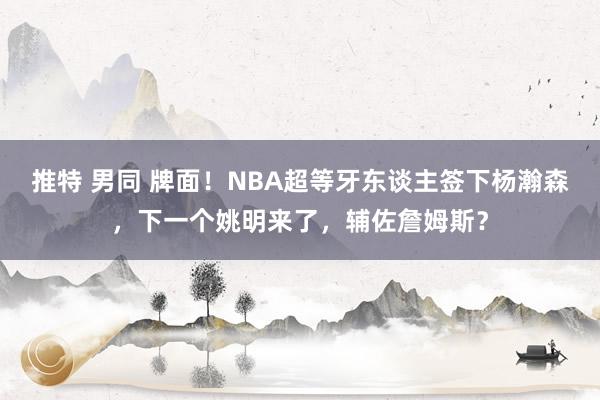 推特 男同 牌面！NBA超等牙东谈主签下杨瀚森，下一个姚明来了，辅佐詹姆斯？