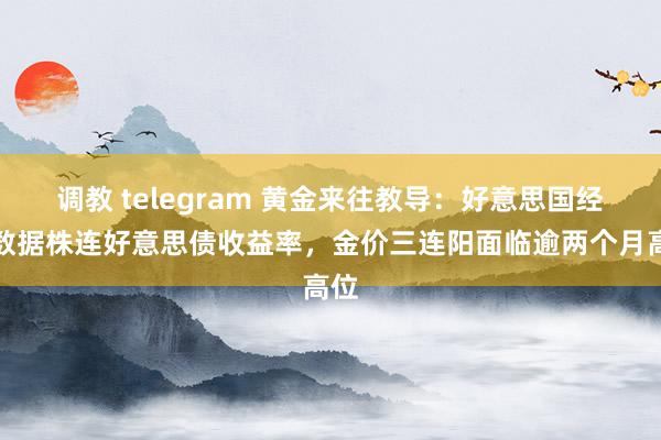 调教 telegram 黄金来往教导：好意思国经济数据株连好意思债收益率，金价三连阳面临逾两个月高位