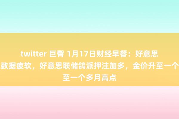 twitter 巨臀 1月17日财经早餐：好意思中枢通胀数据疲软，好意思联储鸽派押注加多，金价升至一个多月高点