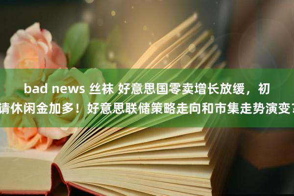 bad news 丝袜 好意思国零卖增长放缓，初请休闲金加多！好意思联储策略走向和市集走势演变？