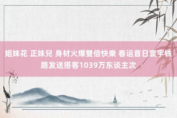姐妹花 正妹兒 身材火爆雙倍快樂 春运首日寰宇铁路发送搭客1039万东谈主次
