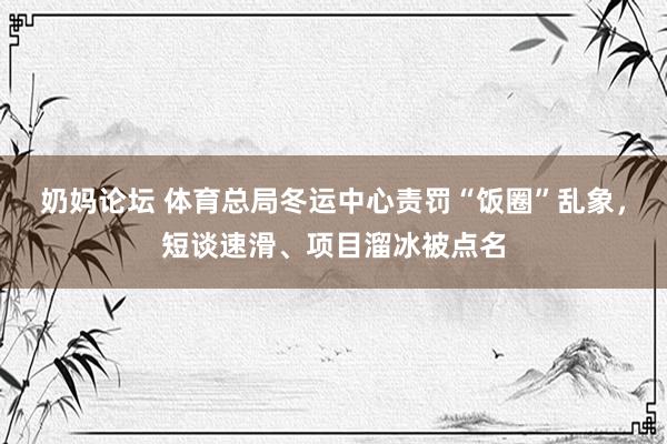 奶妈论坛 体育总局冬运中心责罚“饭圈”乱象，短谈速滑、项目溜冰被点名