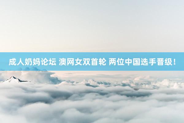 成人奶妈论坛 澳网女双首轮 两位中国选手晋级！