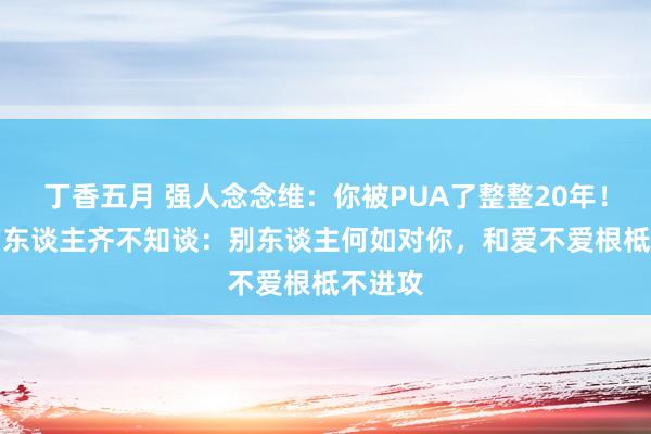 丁香五月 强人念念维：你被PUA了整整20年！99%的东谈主齐不知谈：别东谈主何如对你，和爱不爱根柢不进攻