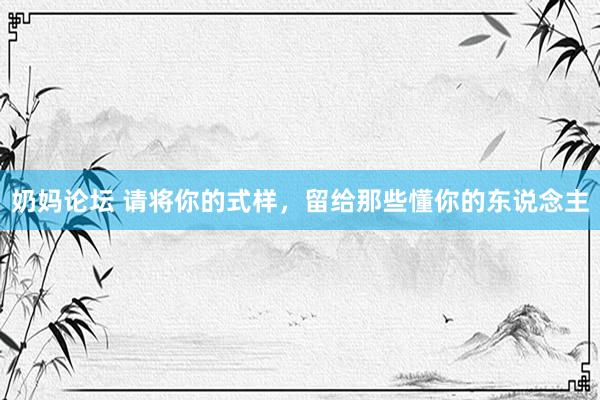 奶妈论坛 请将你的式样，留给那些懂你的东说念主