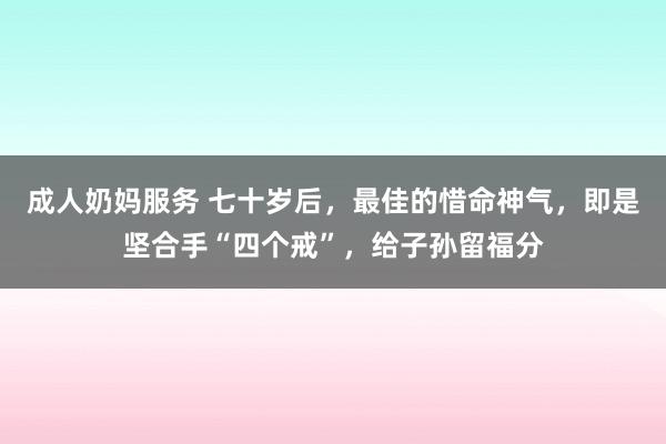成人奶妈服务 七十岁后，最佳的惜命神气，即是坚合手“四个戒”，给子孙留福分