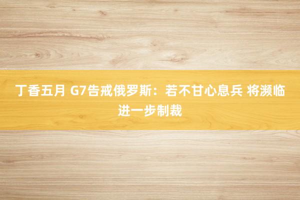 丁香五月 G7告戒俄罗斯：若不甘心息兵 将濒临进一步制裁