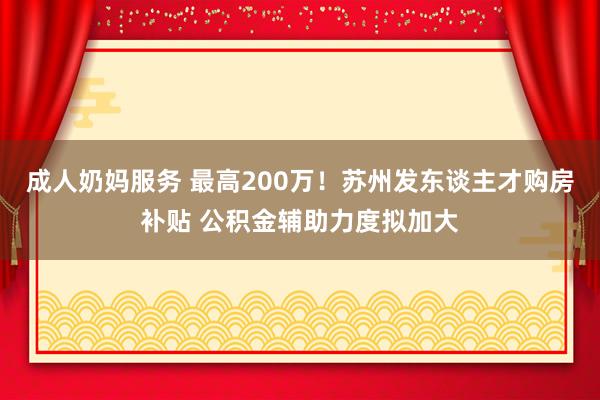 成人奶妈服务 最高200万！苏州发东谈主才购房补贴 公积金辅助力度拟加大