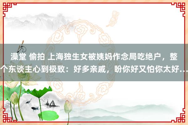澡堂 偷拍 上海独生女被姨妈作念局吃绝户，整个东谈主心到极致：好多亲戚，盼你好又怕你太好…