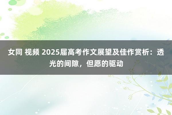 女同 视频 2025届高考作文展望及佳作赏析：透光的间隙，但愿的驱动