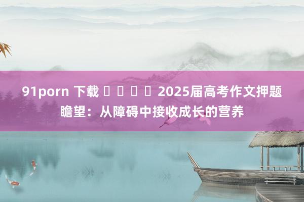 91porn 下载 ​​​​2025届高考作文押题瞻望：从障碍中接收成长的营养