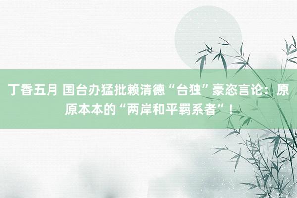 丁香五月 国台办猛批赖清德“台独”豪恣言论：原原本本的“两岸和平羁系者”！