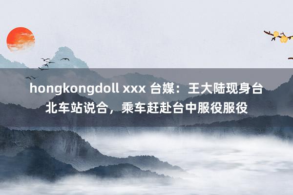hongkongdoll xxx 台媒：王大陆现身台北车站说合，乘车赶赴台中服役服役