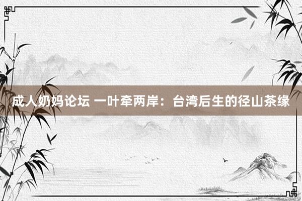 成人奶妈论坛 一叶牵两岸：台湾后生的径山茶缘