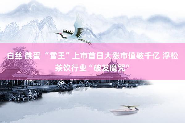 白丝 跳蛋 “雪王”上市首日大涨市值破千亿 浮松茶饮行业“破发魔咒”