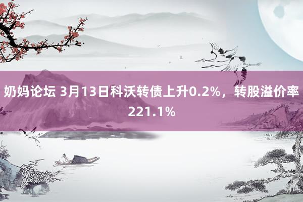 奶妈论坛 3月13日科沃转债上升0.2%，转股溢价率221.1%
