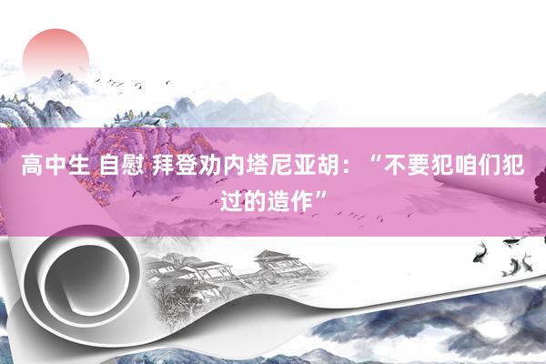 高中生 自慰 拜登劝内塔尼亚胡：“不要犯咱们犯过的造作”