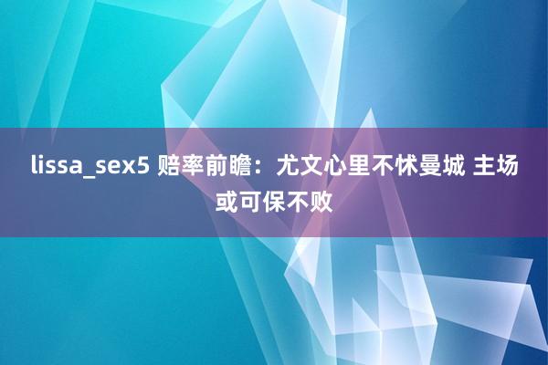 lissa_sex5 赔率前瞻：尤文心里不怵曼城 主场或可保不败