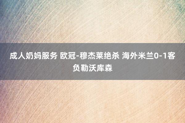 成人奶妈服务 欧冠-穆杰莱绝杀 海外米兰0-1客负勒沃库森