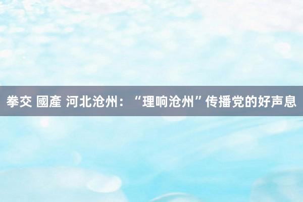 拳交 國產 河北沧州：“理响沧州”传播党的好声息