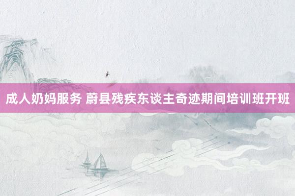 成人奶妈服务 蔚县残疾东谈主奇迹期间培训班开班