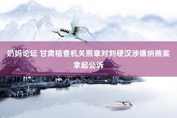 奶妈论坛 甘肃稽查机关照章对刘硬汉涉嫌纳贿案拿起公诉