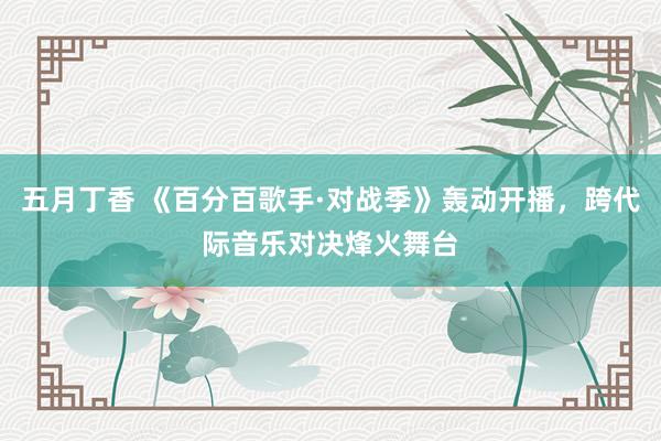 五月丁香 《百分百歌手·对战季》轰动开播，跨代际音乐对决烽火舞台