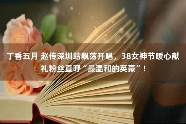 丁香五月 赵传深圳站飘荡开唱，38女神节暖心献礼粉丝直呼“最温和的英豪”！