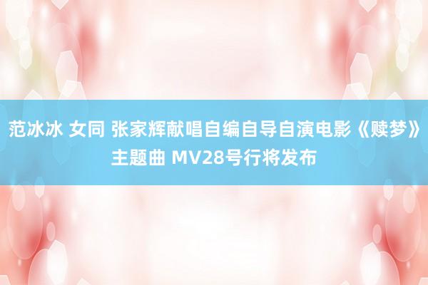 范冰冰 女同 张家辉献唱自编自导自演电影《赎梦》主题曲 MV28号行将发布