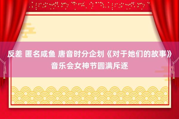 反差 匿名咸鱼 唐音时分企划《对于她们的故事》音乐会女神节圆满斥逐