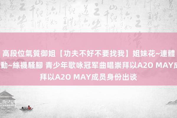高段位氣質御姐【功夫不好不要找我】姐妹花~連體絲襪~大奶晃動~絲襪騷腳 青少年歌咏冠军曲唱崇拜以A2O MAY成员身份出谈