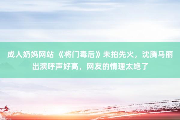 成人奶妈网站 《将门毒后》未拍先火，沈腾马丽出演呼声好高，网友的情理太绝了