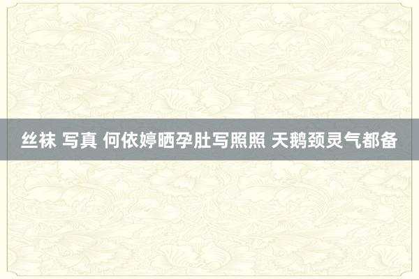 丝袜 写真 何依婷晒孕肚写照照 天鹅颈灵气都备