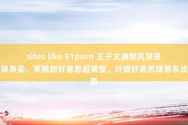 sites like 91porn 王子文通顺风穿搭秀窈窱身姿，笑貌甜好意思超调整，纤细好意思腿惹东谈主爱