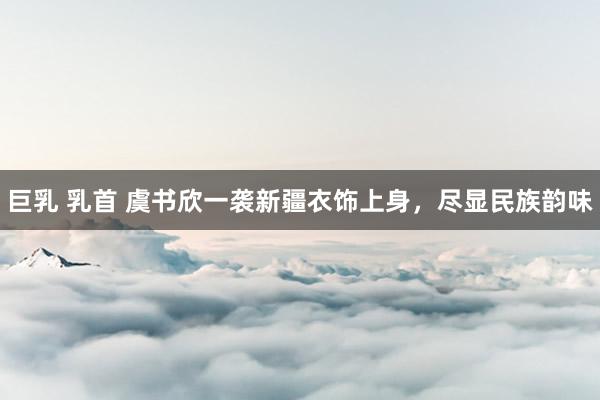 巨乳 乳首 虞书欣一袭新疆衣饰上身，尽显民族韵味