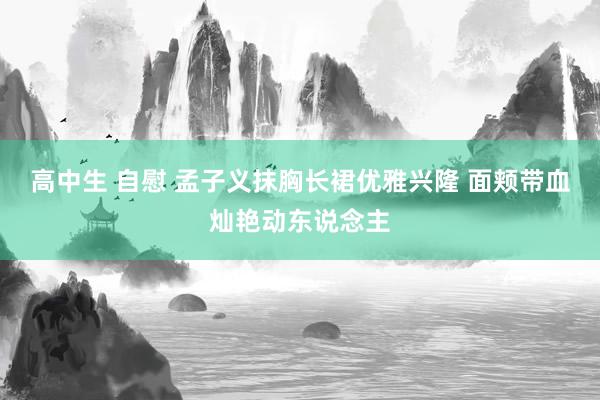 高中生 自慰 孟子义抹胸长裙优雅兴隆 面颊带血灿艳动东说念主