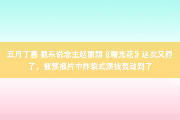 五月丁香 狠东说念主赵丽颖《曙光花》这次又稳了，被预报片中炸裂式演技轰动到了