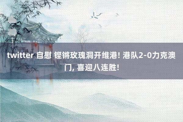 twitter 自慰 铿锵玫瑰洞开维港! 港队2-0力克澳门， 喜迎八连胜!