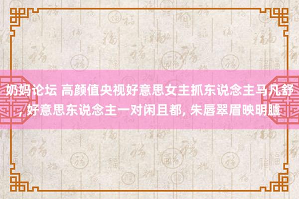 奶妈论坛 高颜值央视好意思女主抓东说念主马凡舒， 好意思东说念主一对闲且都， 朱唇翠眉映明臚