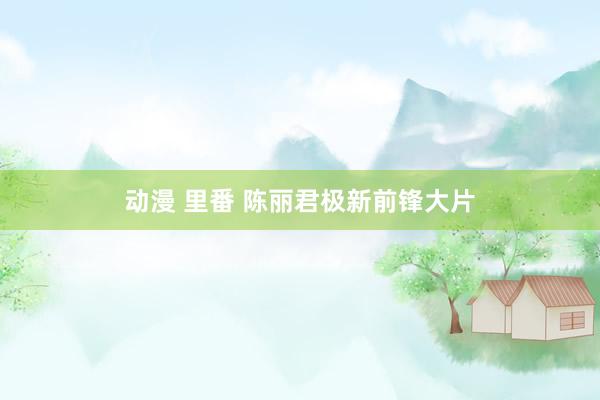 动漫 里番 陈丽君极新前锋大片