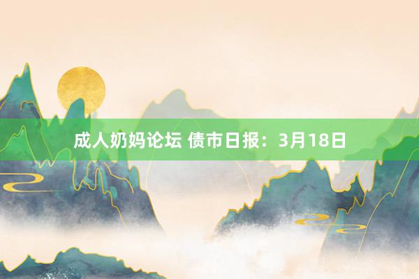 成人奶妈论坛 债市日报：3月18日