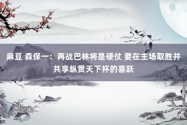 麻豆 森保一：再战巴林将是硬仗 要在主场取胜并共享纵贯天下杯的喜跃