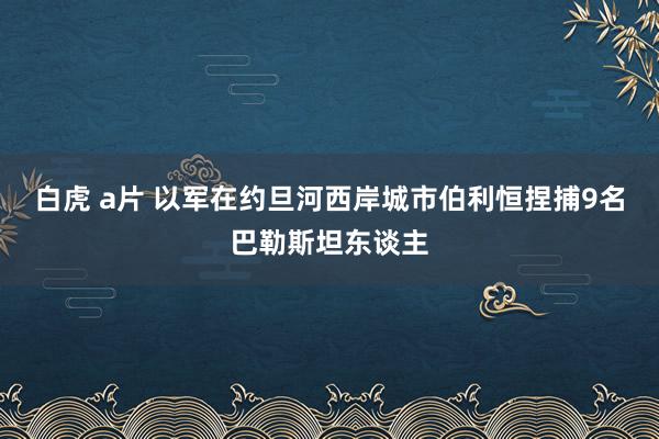 白虎 a片 以军在约旦河西岸城市伯利恒捏捕9名巴勒斯坦东谈主