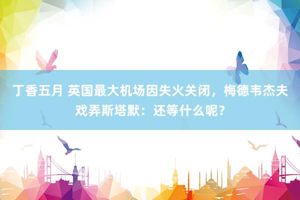 丁香五月 英国最大机场因失火关闭，梅德韦杰夫戏弄斯塔默：还等什么呢？