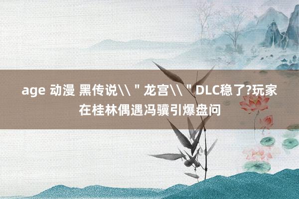 age 动漫 黑传说\＂龙宫\＂DLC稳了?玩家在桂林偶遇冯骥引爆盘问