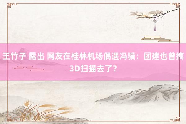 王竹子 露出 网友在桂林机场偶遇冯骥：团建也曾搞3D扫描去了？