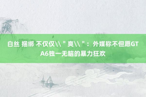 白丝 捆绑 不仅仅\＂爽\＂：外媒称不但愿GTA6独一无脑的暴力狂欢